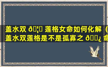 盖水双 🦋 莲格女命如何化解（盖水双莲格是不是孤寡之 🌿 命）